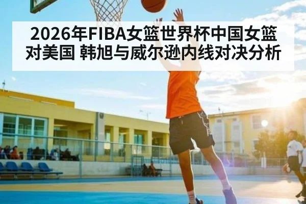 2026年FIBA女篮世界杯中国女篮对美国 韩旭与威尔逊内线对决分析