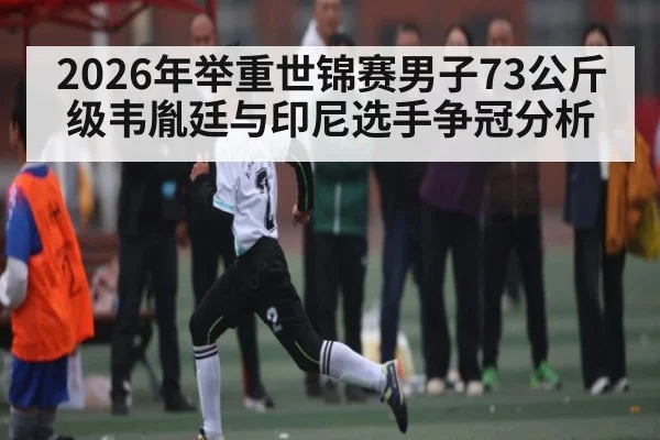 2026年举重世锦赛男子73公斤级韦胤廷与印尼选手争冠分析
