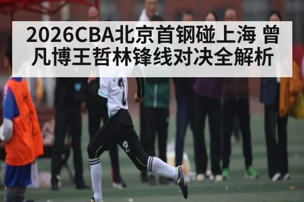2026CBA北京首钢碰上海 曾凡博王哲林锋线对决全解析（kaiyun）