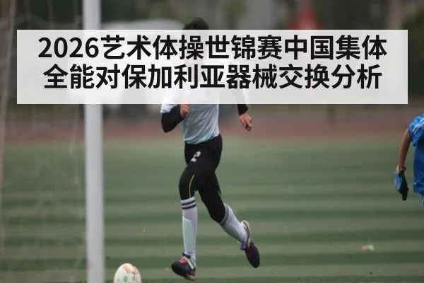 2026艺术体操世锦赛中国集体全能对保加利亚器械交换分析（kaiyun）
